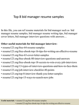 Top 8 bid manager resume samples
In this file, you can ref resume materials for bid manager such as bid
manager resume samples, bid manager resume writing tips, bid manager
cover letters, bid manager interview questions with answers…
Other useful materials for bid manager interview:
• resume123.org/free-64-resume-samples
• resume123.org/free-ebook-top-16-tips-for-writing-an-effective-resume
• resume123.org/free-63-cover-letter-samples
• resume123.org/free-ebook-80-interview-questions-and-answers
• resume123.org/free-ebook-top-18-secrets-to-win-every-job-interviews
• resume123.org/13-types-of-interview-questions-and-how-to-face-them
• resume123.org/job-interview-checklist-40-points
• resume123.org/top-8-interview-thank-you-letter-samples
• resume123.org/top-15-ways-to-search-new-jobs
Useful materials: • resume123.org/free-64-resume-samples
• resume123.org/free-ebook-top-16-tips-for-writing-an-effective-resume
 