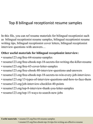 Top 8 bilingual receptionist resume samples
In this file, you can ref resume materials for bilingual receptionist such
as bilingual receptionist resume samples, bilingual receptionist resume
writing tips, bilingual receptionist cover letters, bilingual receptionist
interview questions with answers…
Other useful materials for bilingual receptionist interview:
• resume123.org/free-64-resume-samples
• resume123.org/free-ebook-top-18-secrets-for-writing-the-killer-resume
• resume123.org/free-63-cover-letter-samples
• resume123.org/free-ebook-80-interview-questions-and-answers
• resume123.org/free-ebook-top-18-secrets-to-win-every-job-interviews
• resume123.org/13-types-of-interview-questions-and-how-to-face-them
• resume123.org/job-interview-checklist-40-points
• resume123.org/top-8-interview-thank-you-letter-samples
• resume123.org/top-15-ways-to-search-new-jobs
Useful materials: • resume123.org/free-64-resume-samples
• resume123.org/free-ebook-top-16-tips-for-writing-an-effective-resume
 