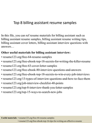 Top 8 billing assistant resume samples
In this file, you can ref resume materials for billing assistant such as
billing assistant resume samples, billing assistant resume writing tips,
billing assistant cover letters, billing assistant interview questions with
answers…
Other useful materials for billing assistant interview:
• resume123.org/free-64-resume-samples
• resume123.org/free-ebook-top-18-secrets-for-writing-the-killer-resume
• resume123.org/free-63-cover-letter-samples
• resume123.org/free-ebook-80-interview-questions-and-answers
• resume123.org/free-ebook-top-18-secrets-to-win-every-job-interviews
• resume123.org/13-types-of-interview-questions-and-how-to-face-them
• resume123.org/job-interview-checklist-40-points
• resume123.org/top-8-interview-thank-you-letter-samples
• resume123.org/top-15-ways-to-search-new-jobs
Useful materials: • resume123.org/free-64-resume-samples
• resume123.org/free-ebook-top-16-tips-for-writing-an-effective-resume
 