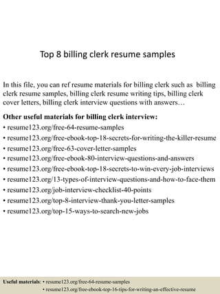 Top 8 billing clerk resume samples
In this file, you can ref resume materials for billing clerk such as billing
clerk resume samples, billing clerk resume writing tips, billing clerk
cover letters, billing clerk interview questions with answers…
Other useful materials for billing clerk interview:
• resume123.org/free-64-resume-samples
• resume123.org/free-ebook-top-18-secrets-for-writing-the-killer-resume
• resume123.org/free-63-cover-letter-samples
• resume123.org/free-ebook-80-interview-questions-and-answers
• resume123.org/free-ebook-top-18-secrets-to-win-every-job-interviews
• resume123.org/13-types-of-interview-questions-and-how-to-face-them
• resume123.org/job-interview-checklist-40-points
• resume123.org/top-8-interview-thank-you-letter-samples
• resume123.org/top-15-ways-to-search-new-jobs
Useful materials: • resume123.org/free-64-resume-samples
• resume123.org/free-ebook-top-16-tips-for-writing-an-effective-resume
 