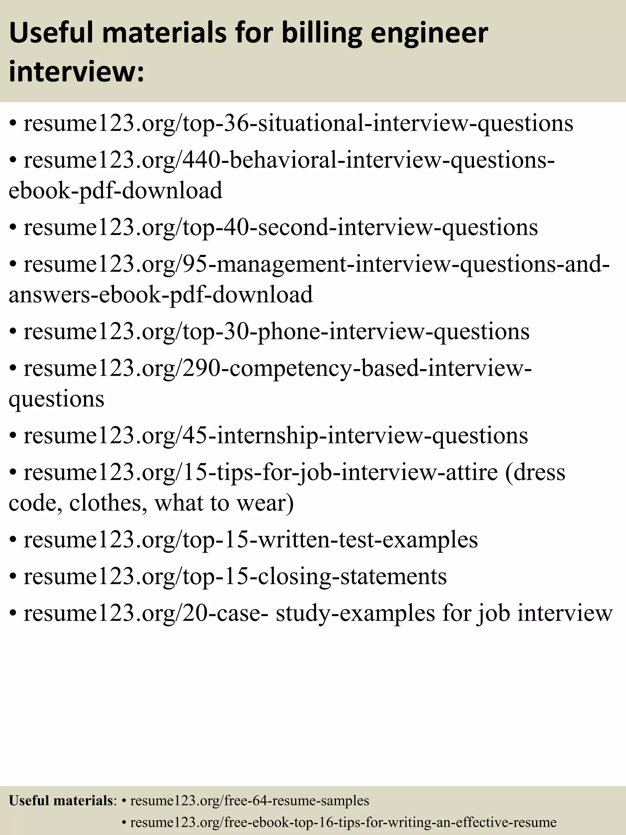 Useful materials for billing engineer
interview:
• resume123.org/top-36-situational-interview-questions
• resume123.org/440-behavioral-interview-questions-
ebook-pdf-download
• resume123.org/top-40-second-interview-questions
• resume123.org/95-management-interview-questions-and-
answers-ebook-pdf-download
• resume123.org/top-30-phone-interview-questions
• resume123.org/290-competency-based-interview-
questions
• resume123.org/45-internship-interview-questions
• resume123.org/15-tips-for-job-interview-attire (dress
code, clothes, what to wear)
• resume123.org/top-15-written-test-examples
• resume123.org/top-15-closing-statements
• resume123.org/20-case- study-examples for job interview
Useful materials: • resume123.org/free-64-resume-samples
• resume123.org/free-ebook-top-16-tips-for-writing-an-effective-resume
 