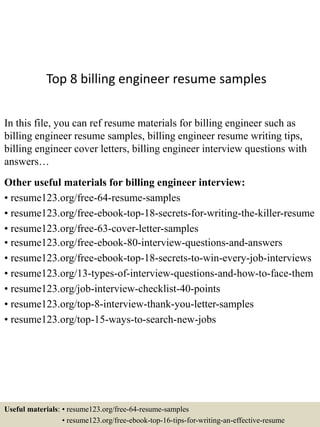 Top 8 billing engineer resume samples
In this file, you can ref resume materials for billing engineer such as
billing engineer resume samples, billing engineer resume writing tips,
billing engineer cover letters, billing engineer interview questions with
answers…
Other useful materials for billing engineer interview:
• resume123.org/free-64-resume-samples
• resume123.org/free-ebook-top-18-secrets-for-writing-the-killer-resume
• resume123.org/free-63-cover-letter-samples
• resume123.org/free-ebook-80-interview-questions-and-answers
• resume123.org/free-ebook-top-18-secrets-to-win-every-job-interviews
• resume123.org/13-types-of-interview-questions-and-how-to-face-them
• resume123.org/job-interview-checklist-40-points
• resume123.org/top-8-interview-thank-you-letter-samples
• resume123.org/top-15-ways-to-search-new-jobs
Useful materials: • resume123.org/free-64-resume-samples
• resume123.org/free-ebook-top-16-tips-for-writing-an-effective-resume
 
