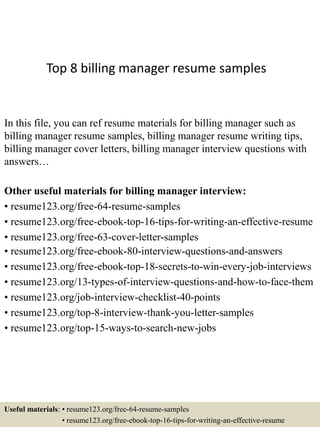 Top 8 billing manager resume samples
In this file, you can ref resume materials for billing manager such as
billing manager resume samples, billing manager resume writing tips,
billing manager cover letters, billing manager interview questions with
answers…
Other useful materials for billing manager interview:
• resume123.org/free-64-resume-samples
• resume123.org/free-ebook-top-16-tips-for-writing-an-effective-resume
• resume123.org/free-63-cover-letter-samples
• resume123.org/free-ebook-80-interview-questions-and-answers
• resume123.org/free-ebook-top-18-secrets-to-win-every-job-interviews
• resume123.org/13-types-of-interview-questions-and-how-to-face-them
• resume123.org/job-interview-checklist-40-points
• resume123.org/top-8-interview-thank-you-letter-samples
• resume123.org/top-15-ways-to-search-new-jobs
Useful materials: • resume123.org/free-64-resume-samples
• resume123.org/free-ebook-top-16-tips-for-writing-an-effective-resume
 