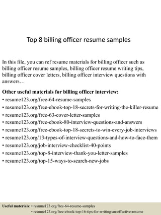 Top 8 billing officer resume samples
In this file, you can ref resume materials for billing officer such as
billing officer resume samples, billing officer resume writing tips,
billing officer cover letters, billing officer interview questions with
answers…
Other useful materials for billing officer interview:
• resume123.org/free-64-resume-samples
• resume123.org/free-ebook-top-18-secrets-for-writing-the-killer-resume
• resume123.org/free-63-cover-letter-samples
• resume123.org/free-ebook-80-interview-questions-and-answers
• resume123.org/free-ebook-top-18-secrets-to-win-every-job-interviews
• resume123.org/13-types-of-interview-questions-and-how-to-face-them
• resume123.org/job-interview-checklist-40-points
• resume123.org/top-8-interview-thank-you-letter-samples
• resume123.org/top-15-ways-to-search-new-jobs
Useful materials: • resume123.org/free-64-resume-samples
• resume123.org/free-ebook-top-16-tips-for-writing-an-effective-resume
 