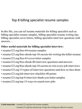 Top 8 billing specialist resume samples
In this file, you can ref resume materials for billing specialist such as
billing specialist resume samples, billing specialist resume writing tips,
billing specialist cover letters, billing specialist interview questions with
answers…
Other useful materials for billing specialist interview:
• resume123.org/free-64-resume-samples
• resume123.org/free-ebook-top-18-secrets-for-writing-the-killer-resume
• resume123.org/free-63-cover-letter-samples
• resume123.org/free-ebook-80-interview-questions-and-answers
• resume123.org/free-ebook-top-18-secrets-to-win-every-job-interviews
• resume123.org/13-types-of-interview-questions-and-how-to-face-them
• resume123.org/job-interview-checklist-40-points
• resume123.org/top-8-interview-thank-you-letter-samples
• resume123.org/top-15-ways-to-search-new-jobs
Useful materials: • resume123.org/free-64-resume-samples
• resume123.org/free-ebook-top-16-tips-for-writing-an-effective-resume
 