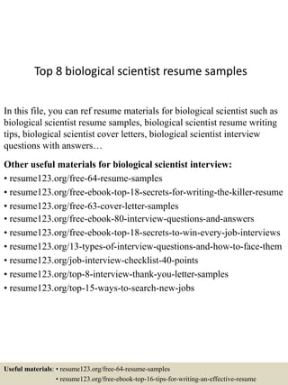 Top 8 biological scientist resume samples
In this file, you can ref resume materials for biological scientist such as
biological scientist resume samples, biological scientist resume writing
tips, biological scientist cover letters, biological scientist interview
questions with answers…
Other useful materials for biological scientist interview:
• resume123.org/free-64-resume-samples
• resume123.org/free-ebook-top-18-secrets-for-writing-the-killer-resume
• resume123.org/free-63-cover-letter-samples
• resume123.org/free-ebook-80-interview-questions-and-answers
• resume123.org/free-ebook-top-18-secrets-to-win-every-job-interviews
• resume123.org/13-types-of-interview-questions-and-how-to-face-them
• resume123.org/job-interview-checklist-40-points
• resume123.org/top-8-interview-thank-you-letter-samples
• resume123.org/top-15-ways-to-search-new-jobs
Useful materials: • resume123.org/free-64-resume-samples
• resume123.org/free-ebook-top-16-tips-for-writing-an-effective-resume
 