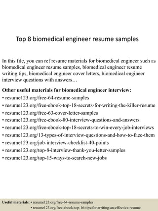 Top 8 biomedical engineer resume samples
In this file, you can ref resume materials for biomedical engineer such as
biomedical engineer resume samples, biomedical engineer resume
writing tips, biomedical engineer cover letters, biomedical engineer
interview questions with answers…
Other useful materials for biomedical engineer interview:
• resume123.org/free-64-resume-samples
• resume123.org/free-ebook-top-18-secrets-for-writing-the-killer-resume
• resume123.org/free-63-cover-letter-samples
• resume123.org/free-ebook-80-interview-questions-and-answers
• resume123.org/free-ebook-top-18-secrets-to-win-every-job-interviews
• resume123.org/13-types-of-interview-questions-and-how-to-face-them
• resume123.org/job-interview-checklist-40-points
• resume123.org/top-8-interview-thank-you-letter-samples
• resume123.org/top-15-ways-to-search-new-jobs
Useful materials: • resume123.org/free-64-resume-samples
• resume123.org/free-ebook-top-16-tips-for-writing-an-effective-resume
 