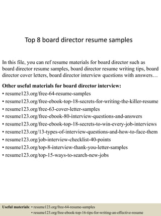Top 8 board director resume samples
In this file, you can ref resume materials for board director such as
board director resume samples, board director resume writing tips, board
director cover letters, board director interview questions with answers…
Other useful materials for board director interview:
• resume123.org/free-64-resume-samples
• resume123.org/free-ebook-top-18-secrets-for-writing-the-killer-resume
• resume123.org/free-63-cover-letter-samples
• resume123.org/free-ebook-80-interview-questions-and-answers
• resume123.org/free-ebook-top-18-secrets-to-win-every-job-interviews
• resume123.org/13-types-of-interview-questions-and-how-to-face-them
• resume123.org/job-interview-checklist-40-points
• resume123.org/top-8-interview-thank-you-letter-samples
• resume123.org/top-15-ways-to-search-new-jobs
Useful materials: • resume123.org/free-64-resume-samples
• resume123.org/free-ebook-top-16-tips-for-writing-an-effective-resume
 