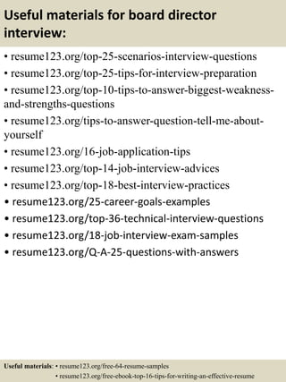 Useful materials for board director
interview:
• resume123.org/top-25-scenarios-interview-questions
• resume123.org/top-25-tips-for-interview-preparation
• resume123.org/top-10-tips-to-answer-biggest-weakness-
and-strengths-questions
• resume123.org/tips-to-answer-question-tell-me-about-
yourself
• resume123.org/16-job-application-tips
• resume123.org/top-14-job-interview-advices
• resume123.org/top-18-best-interview-practices
• resume123.org/25-career-goals-examples
• resume123.org/top-36-technical-interview-questions
• resume123.org/18-job-interview-exam-samples
• resume123.org/Q-A-25-questions-with-answers
Useful materials: • resume123.org/free-64-resume-samples
• resume123.org/free-ebook-top-16-tips-for-writing-an-effective-resume
 