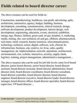 Fields related to board director career:
The above resumes can be used for fields as:
Construction, manufacturing, healthcare, non profit, advertising, agile,
architecture, automotive, agency, budget, building, business
development, consulting, communication, clinical research, design,
software development, product development, interior design, web
development, engineering, education, events, electrical, exhibition,
energy, ngo, finance, fashion, green card, oil gas, hospital, it, marketing,
media, mining, nhs, non technical, oil and gas, offshore, pharmaceutical,
real estate, retail, research, human resources, telecommunications,
technology, technical, senior, digital, software, web, clinical, hr,
infrastructure, business, erp, creative, ict, hvac, sales, quality
management, uk, implementation, network, operations, architectural,
environmental, crm, website, interactive, security, supply chain,
logistics, training, project management, administrative management…
The above resumes also can be used for job title levels: entry level board
director, junior board director, senior board director, board director
assistant, board director associate, board director administrator, board
director clerk, board director coordinator, board director consultant,
board director controller, board director director, board director
engineer, board director executive, board director leader, board director
manager, board director officer, board director specialist, board director
supervisor, VP board director…
Useful materials: • resume123.org/free-64-resume-samples
• resume123.org/free-ebook-top-16-tips-for-writing-an-effective-resume
 
