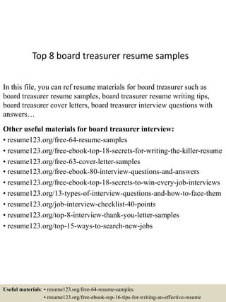 Top 8 board treasurer resume samples
In this file, you can ref resume materials for board treasurer such as
board treasurer resume samples, board treasurer resume writing tips,
board treasurer cover letters, board treasurer interview questions with
answers…
Other useful materials for board treasurer interview:
• resume123.org/free-64-resume-samples
• resume123.org/free-ebook-top-18-secrets-for-writing-the-killer-resume
• resume123.org/free-63-cover-letter-samples
• resume123.org/free-ebook-80-interview-questions-and-answers
• resume123.org/free-ebook-top-18-secrets-to-win-every-job-interviews
• resume123.org/13-types-of-interview-questions-and-how-to-face-them
• resume123.org/job-interview-checklist-40-points
• resume123.org/top-8-interview-thank-you-letter-samples
• resume123.org/top-15-ways-to-search-new-jobs
Useful materials: • resume123.org/free-64-resume-samples
• resume123.org/free-ebook-top-16-tips-for-writing-an-effective-resume
 