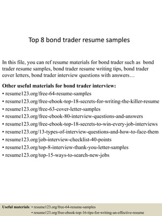Top 8 bond trader resume samples
In this file, you can ref resume materials for bond trader such as bond
trader resume samples, bond trader resume writing tips, bond trader
cover letters, bond trader interview questions with answers…
Other useful materials for bond trader interview:
• resume123.org/free-64-resume-samples
• resume123.org/free-ebook-top-18-secrets-for-writing-the-killer-resume
• resume123.org/free-63-cover-letter-samples
• resume123.org/free-ebook-80-interview-questions-and-answers
• resume123.org/free-ebook-top-18-secrets-to-win-every-job-interviews
• resume123.org/13-types-of-interview-questions-and-how-to-face-them
• resume123.org/job-interview-checklist-40-points
• resume123.org/top-8-interview-thank-you-letter-samples
• resume123.org/top-15-ways-to-search-new-jobs
Useful materials: • resume123.org/free-64-resume-samples
• resume123.org/free-ebook-top-16-tips-for-writing-an-effective-resume
 