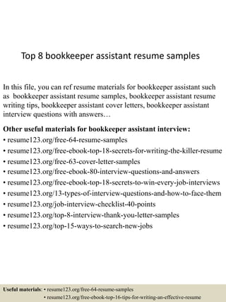Top 8 bookkeeper assistant resume samples
In this file, you can ref resume materials for bookkeeper assistant such
as bookkeeper assistant resume samples, bookkeeper assistant resume
writing tips, bookkeeper assistant cover letters, bookkeeper assistant
interview questions with answers…
Other useful materials for bookkeeper assistant interview:
• resume123.org/free-64-resume-samples
• resume123.org/free-ebook-top-18-secrets-for-writing-the-killer-resume
• resume123.org/free-63-cover-letter-samples
• resume123.org/free-ebook-80-interview-questions-and-answers
• resume123.org/free-ebook-top-18-secrets-to-win-every-job-interviews
• resume123.org/13-types-of-interview-questions-and-how-to-face-them
• resume123.org/job-interview-checklist-40-points
• resume123.org/top-8-interview-thank-you-letter-samples
• resume123.org/top-15-ways-to-search-new-jobs
Useful materials: • resume123.org/free-64-resume-samples
• resume123.org/free-ebook-top-16-tips-for-writing-an-effective-resume
 
