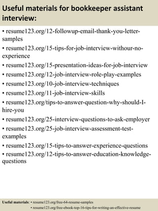 Useful materials for bookkeeper assistant
interview:
• resume123.org/12-followup-email-thank-you-letter-
samples
• resume123.org/15-tips-for-job-interview-withour-no-
experience
• resume123.org/15-presentation-ideas-for-job-interview
• resume123.org/12-job-interview-role-play-examples
• resume123.org/10-job-interview-techniques
• resume123.org/11-job-interview-skills
• resume123.org/tips-to-answer-question-why-should-I-
hire-you
• resume123.org/25-interview-questions-to-ask-employer
• resume123.org/25-job-interview-assessment-test-
examples
• resume123.org/15-tips-to-answer-experience-questions
• resume123.org/12-tips-to-answer-education-knowledge-
questions
Useful materials: • resume123.org/free-64-resume-samples
• resume123.org/free-ebook-top-16-tips-for-writing-an-effective-resume
 