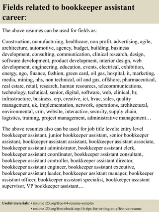 Fields related to bookkeeper assistant
career:
The above resumes can be used for fields as:
Construction, manufacturing, healthcare, non profit, advertising, agile,
architecture, automotive, agency, budget, building, business
development, consulting, communication, clinical research, design,
software development, product development, interior design, web
development, engineering, education, events, electrical, exhibition,
energy, ngo, finance, fashion, green card, oil gas, hospital, it, marketing,
media, mining, nhs, non technical, oil and gas, offshore, pharmaceutical,
real estate, retail, research, human resources, telecommunications,
technology, technical, senior, digital, software, web, clinical, hr,
infrastructure, business, erp, creative, ict, hvac, sales, quality
management, uk, implementation, network, operations, architectural,
environmental, crm, website, interactive, security, supply chain,
logistics, training, project management, administrative management…
The above resumes also can be used for job title levels: entry level
bookkeeper assistant, junior bookkeeper assistant, senior bookkeeper
assistant, bookkeeper assistant assistant, bookkeeper assistant associate,
bookkeeper assistant administrator, bookkeeper assistant clerk,
bookkeeper assistant coordinator, bookkeeper assistant consultant,
bookkeeper assistant controller, bookkeeper assistant director,
bookkeeper assistant engineer, bookkeeper assistant executive,
bookkeeper assistant leader, bookkeeper assistant manager, bookkeeper
assistant officer, bookkeeper assistant specialist, bookkeeper assistant
supervisor, VP bookkeeper assistant…
Useful materials: • resume123.org/free-64-resume-samples
• resume123.org/free-ebook-top-16-tips-for-writing-an-effective-resume
 