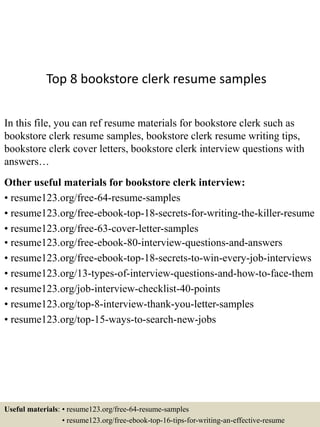 Top 8 bookstore clerk resume samples
In this file, you can ref resume materials for bookstore clerk such as
bookstore clerk resume samples, bookstore clerk resume writing tips,
bookstore clerk cover letters, bookstore clerk interview questions with
answers…
Other useful materials for bookstore clerk interview:
• resume123.org/free-64-resume-samples
• resume123.org/free-ebook-top-18-secrets-for-writing-the-killer-resume
• resume123.org/free-63-cover-letter-samples
• resume123.org/free-ebook-80-interview-questions-and-answers
• resume123.org/free-ebook-top-18-secrets-to-win-every-job-interviews
• resume123.org/13-types-of-interview-questions-and-how-to-face-them
• resume123.org/job-interview-checklist-40-points
• resume123.org/top-8-interview-thank-you-letter-samples
• resume123.org/top-15-ways-to-search-new-jobs
Useful materials: • resume123.org/free-64-resume-samples
• resume123.org/free-ebook-top-16-tips-for-writing-an-effective-resume
 