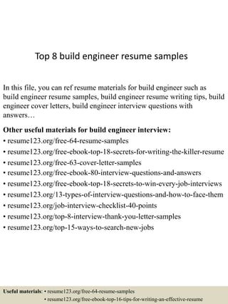 Top 8 build engineer resume samples
In this file, you can ref resume materials for build engineer such as
build engineer resume samples, build engineer resume writing tips, build
engineer cover letters, build engineer interview questions with
answers…
Other useful materials for build engineer interview:
• resume123.org/free-64-resume-samples
• resume123.org/free-ebook-top-18-secrets-for-writing-the-killer-resume
• resume123.org/free-63-cover-letter-samples
• resume123.org/free-ebook-80-interview-questions-and-answers
• resume123.org/free-ebook-top-18-secrets-to-win-every-job-interviews
• resume123.org/13-types-of-interview-questions-and-how-to-face-them
• resume123.org/job-interview-checklist-40-points
• resume123.org/top-8-interview-thank-you-letter-samples
• resume123.org/top-15-ways-to-search-new-jobs
Useful materials: • resume123.org/free-64-resume-samples
• resume123.org/free-ebook-top-16-tips-for-writing-an-effective-resume
 