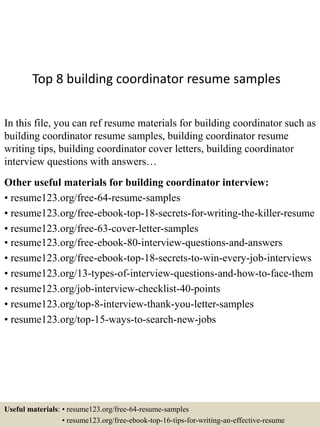 Top 8 building coordinator resume samples
In this file, you can ref resume materials for building coordinator such as
building coordinator resume samples, building coordinator resume
writing tips, building coordinator cover letters, building coordinator
interview questions with answers…
Other useful materials for building coordinator interview:
• resume123.org/free-64-resume-samples
• resume123.org/free-ebook-top-18-secrets-for-writing-the-killer-resume
• resume123.org/free-63-cover-letter-samples
• resume123.org/free-ebook-80-interview-questions-and-answers
• resume123.org/free-ebook-top-18-secrets-to-win-every-job-interviews
• resume123.org/13-types-of-interview-questions-and-how-to-face-them
• resume123.org/job-interview-checklist-40-points
• resume123.org/top-8-interview-thank-you-letter-samples
• resume123.org/top-15-ways-to-search-new-jobs
Useful materials: • resume123.org/free-64-resume-samples
• resume123.org/free-ebook-top-16-tips-for-writing-an-effective-resume
 
