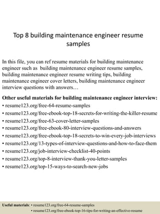 Top 8 building maintenance engineer resume
samples
In this file, you can ref resume materials for building maintenance
engineer such as building maintenance engineer resume samples,
building maintenance engineer resume writing tips, building
maintenance engineer cover letters, building maintenance engineer
interview questions with answers…
Other useful materials for building maintenance engineer interview:
• resume123.org/free-64-resume-samples
• resume123.org/free-ebook-top-18-secrets-for-writing-the-killer-resume
• resume123.org/free-63-cover-letter-samples
• resume123.org/free-ebook-80-interview-questions-and-answers
• resume123.org/free-ebook-top-18-secrets-to-win-every-job-interviews
• resume123.org/13-types-of-interview-questions-and-how-to-face-them
• resume123.org/job-interview-checklist-40-points
• resume123.org/top-8-interview-thank-you-letter-samples
• resume123.org/top-15-ways-to-search-new-jobs
Useful materials: • resume123.org/free-64-resume-samples
• resume123.org/free-ebook-top-16-tips-for-writing-an-effective-resume
 
