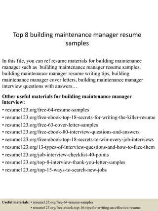 Top 8 building maintenance manager resume
samples
In this file, you can ref resume materials for building maintenance
manager such as building maintenance manager resume samples,
building maintenance manager resume writing tips, building
maintenance manager cover letters, building maintenance manager
interview questions with answers…
Other useful materials for building maintenance manager
interview:
• resume123.org/free-64-resume-samples
• resume123.org/free-ebook-top-18-secrets-for-writing-the-killer-resume
• resume123.org/free-63-cover-letter-samples
• resume123.org/free-ebook-80-interview-questions-and-answers
• resume123.org/free-ebook-top-18-secrets-to-win-every-job-interviews
• resume123.org/13-types-of-interview-questions-and-how-to-face-them
• resume123.org/job-interview-checklist-40-points
• resume123.org/top-8-interview-thank-you-letter-samples
• resume123.org/top-15-ways-to-search-new-jobs
Useful materials: • resume123.org/free-64-resume-samples
• resume123.org/free-ebook-top-16-tips-for-writing-an-effective-resume
 