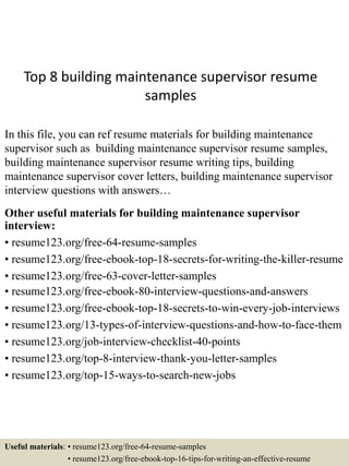 Top 8 building maintenance supervisor resume
samples
In this file, you can ref resume materials for building maintenance
supervisor such as building maintenance supervisor resume samples,
building maintenance supervisor resume writing tips, building
maintenance supervisor cover letters, building maintenance supervisor
interview questions with answers…
Other useful materials for building maintenance supervisor
interview:
• resume123.org/free-64-resume-samples
• resume123.org/free-ebook-top-18-secrets-for-writing-the-killer-resume
• resume123.org/free-63-cover-letter-samples
• resume123.org/free-ebook-80-interview-questions-and-answers
• resume123.org/free-ebook-top-18-secrets-to-win-every-job-interviews
• resume123.org/13-types-of-interview-questions-and-how-to-face-them
• resume123.org/job-interview-checklist-40-points
• resume123.org/top-8-interview-thank-you-letter-samples
• resume123.org/top-15-ways-to-search-new-jobs
Useful materials: • resume123.org/free-64-resume-samples
• resume123.org/free-ebook-top-16-tips-for-writing-an-effective-resume
 