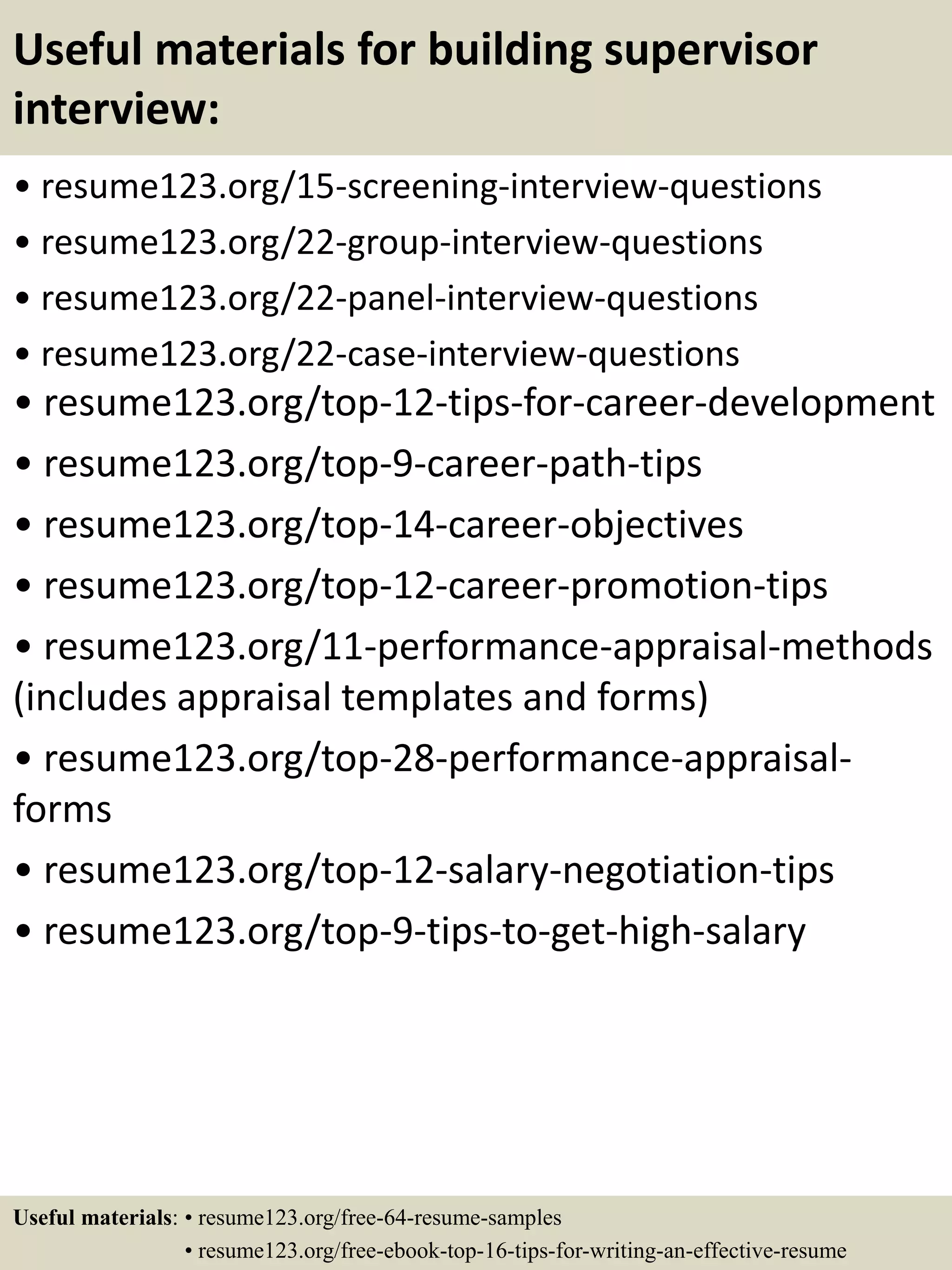 Useful materials for building supervisor
interview:
• resume123.org/15-screening-interview-questions
• resume123.org/22-group-interview-questions
• resume123.org/22-panel-interview-questions
• resume123.org/22-case-interview-questions
• resume123.org/top-12-tips-for-career-development
• resume123.org/top-9-career-path-tips
• resume123.org/top-14-career-objectives
• resume123.org/top-12-career-promotion-tips
• resume123.org/11-performance-appraisal-methods
(includes appraisal templates and forms)
• resume123.org/top-28-performance-appraisal-
forms
• resume123.org/top-12-salary-negotiation-tips
• resume123.org/top-9-tips-to-get-high-salary
Useful materials: • resume123.org/free-64-resume-samples
• resume123.org/free-ebook-top-16-tips-for-writing-an-effective-resume
 
