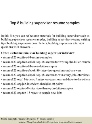 Top 8 building supervisor resume samples
In this file, you can ref resume materials for building supervisor such as
building supervisor resume samples, building supervisor resume writing
tips, building supervisor cover letters, building supervisor interview
questions with answers…
Other useful materials for building supervisor interview:
• resume123.org/free-64-resume-samples
• resume123.org/free-ebook-top-18-secrets-for-writing-the-killer-resume
• resume123.org/free-63-cover-letter-samples
• resume123.org/free-ebook-80-interview-questions-and-answers
• resume123.org/free-ebook-top-18-secrets-to-win-every-job-interviews
• resume123.org/13-types-of-interview-questions-and-how-to-face-them
• resume123.org/job-interview-checklist-40-points
• resume123.org/top-8-interview-thank-you-letter-samples
• resume123.org/top-15-ways-to-search-new-jobs
Useful materials: • resume123.org/free-64-resume-samples
• resume123.org/free-ebook-top-16-tips-for-writing-an-effective-resume
 