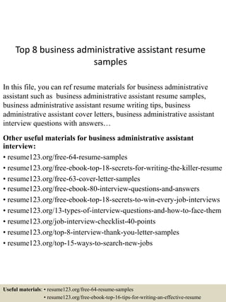 Top 8 business administrative assistant resume
samples
In this file, you can ref resume materials for business administrative
assistant such as business administrative assistant resume samples,
business administrative assistant resume writing tips, business
administrative assistant cover letters, business administrative assistant
interview questions with answers…
Other useful materials for business administrative assistant
interview:
• resume123.org/free-64-resume-samples
• resume123.org/free-ebook-top-18-secrets-for-writing-the-killer-resume
• resume123.org/free-63-cover-letter-samples
• resume123.org/free-ebook-80-interview-questions-and-answers
• resume123.org/free-ebook-top-18-secrets-to-win-every-job-interviews
• resume123.org/13-types-of-interview-questions-and-how-to-face-them
• resume123.org/job-interview-checklist-40-points
• resume123.org/top-8-interview-thank-you-letter-samples
• resume123.org/top-15-ways-to-search-new-jobs
Useful materials: • resume123.org/free-64-resume-samples
• resume123.org/free-ebook-top-16-tips-for-writing-an-effective-resume
 