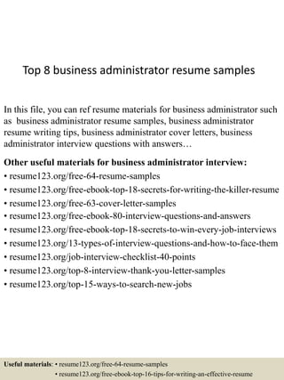 Top 8 business administrator resume samples
In this file, you can ref resume materials for business administrator such
as business administrator resume samples, business administrator
resume writing tips, business administrator cover letters, business
administrator interview questions with answers…
Other useful materials for business administrator interview:
• resume123.org/free-64-resume-samples
• resume123.org/free-ebook-top-18-secrets-for-writing-the-killer-resume
• resume123.org/free-63-cover-letter-samples
• resume123.org/free-ebook-80-interview-questions-and-answers
• resume123.org/free-ebook-top-18-secrets-to-win-every-job-interviews
• resume123.org/13-types-of-interview-questions-and-how-to-face-them
• resume123.org/job-interview-checklist-40-points
• resume123.org/top-8-interview-thank-you-letter-samples
• resume123.org/top-15-ways-to-search-new-jobs
Useful materials: • resume123.org/free-64-resume-samples
• resume123.org/free-ebook-top-16-tips-for-writing-an-effective-resume
 