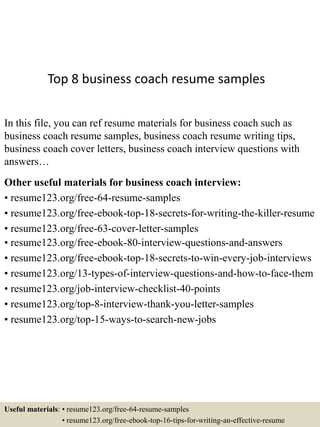 Top 8 business coach resume samples
In this file, you can ref resume materials for business coach such as
business coach resume samples, business coach resume writing tips,
business coach cover letters, business coach interview questions with
answers…
Other useful materials for business coach interview:
• resume123.org/free-64-resume-samples
• resume123.org/free-ebook-top-18-secrets-for-writing-the-killer-resume
• resume123.org/free-63-cover-letter-samples
• resume123.org/free-ebook-80-interview-questions-and-answers
• resume123.org/free-ebook-top-18-secrets-to-win-every-job-interviews
• resume123.org/13-types-of-interview-questions-and-how-to-face-them
• resume123.org/job-interview-checklist-40-points
• resume123.org/top-8-interview-thank-you-letter-samples
• resume123.org/top-15-ways-to-search-new-jobs
Useful materials: • resume123.org/free-64-resume-samples
• resume123.org/free-ebook-top-16-tips-for-writing-an-effective-resume
 