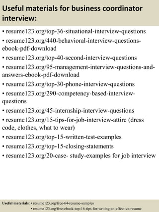 Useful materials for business coordinator
interview:
• resume123.org/top-36-situational-interview-questions
• resume123.org/440-behavioral-interview-questions-
ebook-pdf-download
• resume123.org/top-40-second-interview-questions
• resume123.org/95-management-interview-questions-and-
answers-ebook-pdf-download
• resume123.org/top-30-phone-interview-questions
• resume123.org/290-competency-based-interview-
questions
• resume123.org/45-internship-interview-questions
• resume123.org/15-tips-for-job-interview-attire (dress
code, clothes, what to wear)
• resume123.org/top-15-written-test-examples
• resume123.org/top-15-closing-statements
• resume123.org/20-case- study-examples for job interview
Useful materials: • resume123.org/free-64-resume-samples
• resume123.org/free-ebook-top-16-tips-for-writing-an-effective-resume
 
