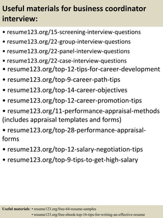 Useful materials for business coordinator
interview:
• resume123.org/15-screening-interview-questions
• resume123.org/22-group-interview-questions
• resume123.org/22-panel-interview-questions
• resume123.org/22-case-interview-questions
• resume123.org/top-12-tips-for-career-development
• resume123.org/top-9-career-path-tips
• resume123.org/top-14-career-objectives
• resume123.org/top-12-career-promotion-tips
• resume123.org/11-performance-appraisal-methods
(includes appraisal templates and forms)
• resume123.org/top-28-performance-appraisal-
forms
• resume123.org/top-12-salary-negotiation-tips
• resume123.org/top-9-tips-to-get-high-salary
Useful materials: • resume123.org/free-64-resume-samples
• resume123.org/free-ebook-top-16-tips-for-writing-an-effective-resume
 