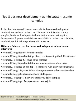 Top 8 business development administrator resume
samples
In this file, you can ref resume materials for business development
administrator such as business development administrator resume
samples, business development administrator resume writing tips,
business development administrator cover letters, business development
administrator interview questions with answers…
Other useful materials for business development administrator
interview:
• resume123.org/free-64-resume-samples
• resume123.org/free-ebook-top-18-secrets-for-writing-the-killer-resume
• resume123.org/free-63-cover-letter-samples
• resume123.org/free-ebook-80-interview-questions-and-answers
• resume123.org/free-ebook-top-18-secrets-to-win-every-job-interviews
• resume123.org/13-types-of-interview-questions-and-how-to-face-them
• resume123.org/job-interview-checklist-40-points
• resume123.org/top-8-interview-thank-you-letter-samples
• resume123.org/top-15-ways-to-search-new-jobs
Useful materials: • resume123.org/free-64-resume-samples
• resume123.org/free-ebook-top-16-tips-for-writing-an-effective-resume
 