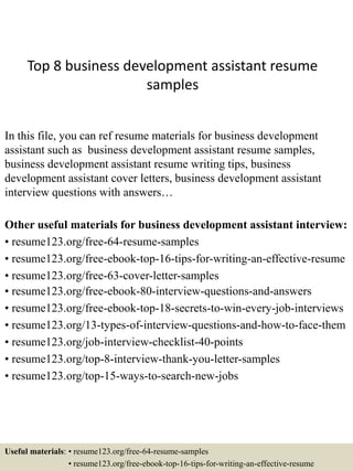 Top 8 business development assistant resume
samples
In this file, you can ref resume materials for business development
assistant such as business development assistant resume samples,
business development assistant resume writing tips, business
development assistant cover letters, business development assistant
interview questions with answers…
Other useful materials for business development assistant interview:
• resume123.org/free-64-resume-samples
• resume123.org/free-ebook-top-16-tips-for-writing-an-effective-resume
• resume123.org/free-63-cover-letter-samples
• resume123.org/free-ebook-80-interview-questions-and-answers
• resume123.org/free-ebook-top-18-secrets-to-win-every-job-interviews
• resume123.org/13-types-of-interview-questions-and-how-to-face-them
• resume123.org/job-interview-checklist-40-points
• resume123.org/top-8-interview-thank-you-letter-samples
• resume123.org/top-15-ways-to-search-new-jobs
Useful materials: • resume123.org/free-64-resume-samples
• resume123.org/free-ebook-top-16-tips-for-writing-an-effective-resume
 
