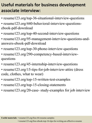 Useful materials for business development
associate interview:
• resume123.org/top-36-situational-interview-questions
• resume123.org/440-behavioral-interview-questions-
ebook-pdf-download
• resume123.org/top-40-second-interview-questions
• resume123.org/95-management-interview-questions-and-
answers-ebook-pdf-download
• resume123.org/top-30-phone-interview-questions
• resume123.org/290-competency-based-interview-
questions
• resume123.org/45-internship-interview-questions
• resume123.org/15-tips-for-job-interview-attire (dress
code, clothes, what to wear)
• resume123.org/top-15-written-test-examples
• resume123.org/top-15-closing-statements
• resume123.org/20-case- study-examples for job interview
Useful materials: • resume123.org/free-64-resume-samples
• resume123.org/free-ebook-top-16-tips-for-writing-an-effective-resume
 