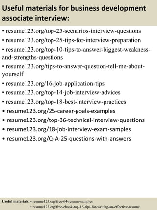 Useful materials for business development
associate interview:
• resume123.org/top-25-scenarios-interview-questions
• resume123.org/top-25-tips-for-interview-preparation
• resume123.org/top-10-tips-to-answer-biggest-weakness-
and-strengths-questions
• resume123.org/tips-to-answer-question-tell-me-about-
yourself
• resume123.org/16-job-application-tips
• resume123.org/top-14-job-interview-advices
• resume123.org/top-18-best-interview-practices
• resume123.org/25-career-goals-examples
• resume123.org/top-36-technical-interview-questions
• resume123.org/18-job-interview-exam-samples
• resume123.org/Q-A-25-questions-with-answers
Useful materials: • resume123.org/free-64-resume-samples
• resume123.org/free-ebook-top-16-tips-for-writing-an-effective-resume
 
