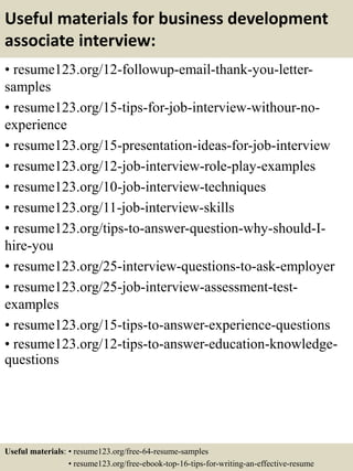 Useful materials for business development
associate interview:
• resume123.org/12-followup-email-thank-you-letter-
samples
• resume123.org/15-tips-for-job-interview-withour-no-
experience
• resume123.org/15-presentation-ideas-for-job-interview
• resume123.org/12-job-interview-role-play-examples
• resume123.org/10-job-interview-techniques
• resume123.org/11-job-interview-skills
• resume123.org/tips-to-answer-question-why-should-I-
hire-you
• resume123.org/25-interview-questions-to-ask-employer
• resume123.org/25-job-interview-assessment-test-
examples
• resume123.org/15-tips-to-answer-experience-questions
• resume123.org/12-tips-to-answer-education-knowledge-
questions
Useful materials: • resume123.org/free-64-resume-samples
• resume123.org/free-ebook-top-16-tips-for-writing-an-effective-resume
 