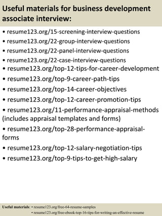 Useful materials for business development
associate interview:
• resume123.org/15-screening-interview-questions
• resume123.org/22-group-interview-questions
• resume123.org/22-panel-interview-questions
• resume123.org/22-case-interview-questions
• resume123.org/top-12-tips-for-career-development
• resume123.org/top-9-career-path-tips
• resume123.org/top-14-career-objectives
• resume123.org/top-12-career-promotion-tips
• resume123.org/11-performance-appraisal-methods
(includes appraisal templates and forms)
• resume123.org/top-28-performance-appraisal-
forms
• resume123.org/top-12-salary-negotiation-tips
• resume123.org/top-9-tips-to-get-high-salary
Useful materials: • resume123.org/free-64-resume-samples
• resume123.org/free-ebook-top-16-tips-for-writing-an-effective-resume
 