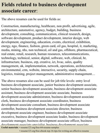 Fields related to business development
associate career:
The above resumes can be used for fields as:
Construction, manufacturing, healthcare, non profit, advertising, agile,
architecture, automotive, agency, budget, building, business
development, consulting, communication, clinical research, design,
software development, product development, interior design, web
development, engineering, education, events, electrical, exhibition,
energy, ngo, finance, fashion, green card, oil gas, hospital, it, marketing,
media, mining, nhs, non technical, oil and gas, offshore, pharmaceutical,
real estate, retail, research, human resources, telecommunications,
technology, technical, senior, digital, software, web, clinical, hr,
infrastructure, business, erp, creative, ict, hvac, sales, quality
management, uk, implementation, network, operations, architectural,
environmental, crm, website, interactive, security, supply chain,
logistics, training, project management, administrative management…
The above resumes also can be used for job title levels: entry level
business development associate, junior business development associate,
senior business development associate, business development associate
assistant, business development associate associate, business
development associate administrator, business development associate
clerk, business development associate coordinator, business
development associate consultant, business development associate
controller, business development associate director, business
development associate engineer, business development associate
executive, business development associate leader, business development
associate manager, business development associate officer, business
development associate specialist, business development associate
supervisor, VP business development associate…Useful materials: • resume123.org/free-64-resume-samples
• resume123.org/free-ebook-top-16-tips-for-writing-an-effective-resume
 