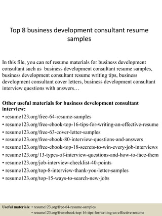 Top 8 business development consultant resume
samples
In this file, you can ref resume materials for business development
consultant such as business development consultant resume samples,
business development consultant resume writing tips, business
development consultant cover letters, business development consultant
interview questions with answers…
Other useful materials for business development consultant
interview:
• resume123.org/free-64-resume-samples
• resume123.org/free-ebook-top-16-tips-for-writing-an-effective-resume
• resume123.org/free-63-cover-letter-samples
• resume123.org/free-ebook-80-interview-questions-and-answers
• resume123.org/free-ebook-top-18-secrets-to-win-every-job-interviews
• resume123.org/13-types-of-interview-questions-and-how-to-face-them
• resume123.org/job-interview-checklist-40-points
• resume123.org/top-8-interview-thank-you-letter-samples
• resume123.org/top-15-ways-to-search-new-jobs
Useful materials: • resume123.org/free-64-resume-samples
• resume123.org/free-ebook-top-16-tips-for-writing-an-effective-resume
 