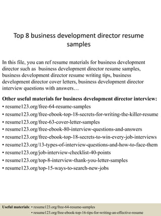 Top 8 business development director resume
samples
In this file, you can ref resume materials for business development
director such as business development director resume samples,
business development director resume writing tips, business
development director cover letters, business development director
interview questions with answers…
Other useful materials for business development director interview:
• resume123.org/free-64-resume-samples
• resume123.org/free-ebook-top-18-secrets-for-writing-the-killer-resume
• resume123.org/free-63-cover-letter-samples
• resume123.org/free-ebook-80-interview-questions-and-answers
• resume123.org/free-ebook-top-18-secrets-to-win-every-job-interviews
• resume123.org/13-types-of-interview-questions-and-how-to-face-them
• resume123.org/job-interview-checklist-40-points
• resume123.org/top-8-interview-thank-you-letter-samples
• resume123.org/top-15-ways-to-search-new-jobs
Useful materials: • resume123.org/free-64-resume-samples
• resume123.org/free-ebook-top-16-tips-for-writing-an-effective-resume
 