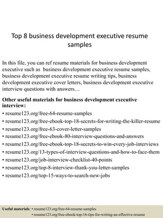 Top 8 business development executive resume
samples
In this file, you can ref resume materials for business development
executive such as business development executive resume samples,
business development executive resume writing tips, business
development executive cover letters, business development executive
interview questions with answers…
Other useful materials for business development executive
interview:
• resume123.org/free-64-resume-samples
• resume123.org/free-ebook-top-18-secrets-for-writing-the-killer-resume
• resume123.org/free-63-cover-letter-samples
• resume123.org/free-ebook-80-interview-questions-and-answers
• resume123.org/free-ebook-top-18-secrets-to-win-every-job-interviews
• resume123.org/13-types-of-interview-questions-and-how-to-face-them
• resume123.org/job-interview-checklist-40-points
• resume123.org/top-8-interview-thank-you-letter-samples
• resume123.org/top-15-ways-to-search-new-jobs
Useful materials: • resume123.org/free-64-resume-samples
• resume123.org/free-ebook-top-16-tips-for-writing-an-effective-resume
 