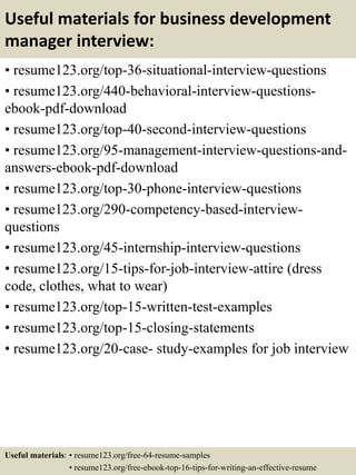 Useful materials for business development
manager interview:
• resume123.org/top-36-situational-interview-questions
• resume123.org/440-behavioral-interview-questions-
ebook-pdf-download
• resume123.org/top-40-second-interview-questions
• resume123.org/95-management-interview-questions-and-
answers-ebook-pdf-download
• resume123.org/top-30-phone-interview-questions
• resume123.org/290-competency-based-interview-
questions
• resume123.org/45-internship-interview-questions
• resume123.org/15-tips-for-job-interview-attire (dress
code, clothes, what to wear)
• resume123.org/top-15-written-test-examples
• resume123.org/top-15-closing-statements
• resume123.org/20-case- study-examples for job interview
Useful materials: • resume123.org/free-64-resume-samples
• resume123.org/free-ebook-top-16-tips-for-writing-an-effective-resume
 