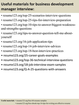 Useful materials for business development
manager interview:
• resume123.org/top-25-scenarios-interview-questions
• resume123.org/top-25-tips-for-interview-preparation
• resume123.org/top-10-tips-to-answer-biggest-weakness-
and-strengths-questions
• resume123.org/tips-to-answer-question-tell-me-about-
yourself
• resume123.org/16-job-application-tips
• resume123.org/top-14-job-interview-advices
• resume123.org/top-18-best-interview-practices
• resume123.org/25-career-goals-examples
• resume123.org/top-36-technical-interview-questions
• resume123.org/18-job-interview-exam-samples
• resume123.org/Q-A-25-questions-with-answers
Useful materials: • resume123.org/free-64-resume-samples
• resume123.org/free-ebook-top-16-tips-for-writing-an-effective-resume
 