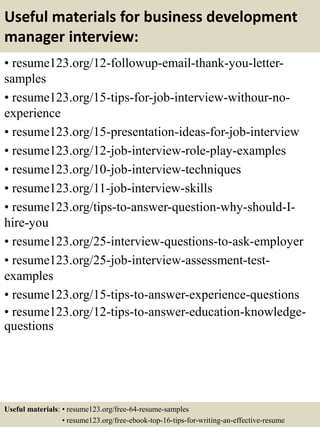 Useful materials for business development
manager interview:
• resume123.org/12-followup-email-thank-you-letter-
samples
• resume123.org/15-tips-for-job-interview-withour-no-
experience
• resume123.org/15-presentation-ideas-for-job-interview
• resume123.org/12-job-interview-role-play-examples
• resume123.org/10-job-interview-techniques
• resume123.org/11-job-interview-skills
• resume123.org/tips-to-answer-question-why-should-I-
hire-you
• resume123.org/25-interview-questions-to-ask-employer
• resume123.org/25-job-interview-assessment-test-
examples
• resume123.org/15-tips-to-answer-experience-questions
• resume123.org/12-tips-to-answer-education-knowledge-
questions
Useful materials: • resume123.org/free-64-resume-samples
• resume123.org/free-ebook-top-16-tips-for-writing-an-effective-resume
 