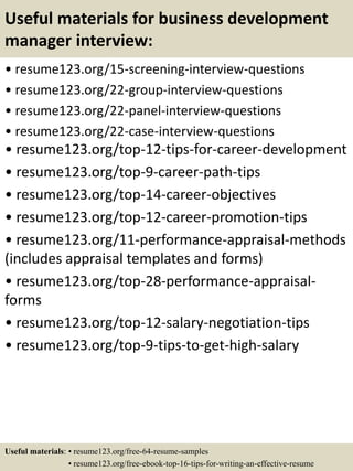Useful materials for business development
manager interview:
• resume123.org/15-screening-interview-questions
• resume123.org/22-group-interview-questions
• resume123.org/22-panel-interview-questions
• resume123.org/22-case-interview-questions
• resume123.org/top-12-tips-for-career-development
• resume123.org/top-9-career-path-tips
• resume123.org/top-14-career-objectives
• resume123.org/top-12-career-promotion-tips
• resume123.org/11-performance-appraisal-methods
(includes appraisal templates and forms)
• resume123.org/top-28-performance-appraisal-
forms
• resume123.org/top-12-salary-negotiation-tips
• resume123.org/top-9-tips-to-get-high-salary
Useful materials: • resume123.org/free-64-resume-samples
• resume123.org/free-ebook-top-16-tips-for-writing-an-effective-resume
 