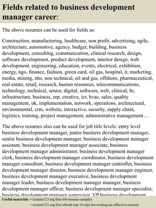 Fields related to business development
manager career:
The above resumes can be used for fields as:
Construction, manufacturing, healthcare, non profit, advertising, agile,
architecture, automotive, agency, budget, building, business
development, consulting, communication, clinical research, design,
software development, product development, interior design, web
development, engineering, education, events, electrical, exhibition,
energy, ngo, finance, fashion, green card, oil gas, hospital, it, marketing,
media, mining, nhs, non technical, oil and gas, offshore, pharmaceutical,
real estate, retail, research, human resources, telecommunications,
technology, technical, senior, digital, software, web, clinical, hr,
infrastructure, business, erp, creative, ict, hvac, sales, quality
management, uk, implementation, network, operations, architectural,
environmental, crm, website, interactive, security, supply chain,
logistics, training, project management, administrative management…
The above resumes also can be used for job title levels: entry level
business development manager, junior business development manager,
senior business development manager, business development manager
assistant, business development manager associate, business
development manager administrator, business development manager
clerk, business development manager coordinator, business development
manager consultant, business development manager controller, business
development manager director, business development manager engineer,
business development manager executive, business development
manager leader, business development manager manager, business
development manager officer, business development manager specialist,
business development manager supervisor, VP business development
manager…Useful materials: • resume123.org/free-64-resume-samples
• resume123.org/free-ebook-top-16-tips-for-writing-an-effective-resume
 