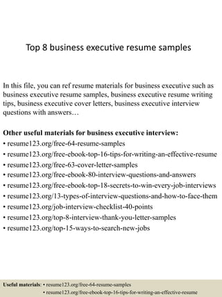 Top 8 business executive resume samples
In this file, you can ref resume materials for business executive such as
business executive resume samples, business executive resume writing
tips, business executive cover letters, business executive interview
questions with answers…
Other useful materials for business executive interview:
• resume123.org/free-64-resume-samples
• resume123.org/free-ebook-top-16-tips-for-writing-an-effective-resume
• resume123.org/free-63-cover-letter-samples
• resume123.org/free-ebook-80-interview-questions-and-answers
• resume123.org/free-ebook-top-18-secrets-to-win-every-job-interviews
• resume123.org/13-types-of-interview-questions-and-how-to-face-them
• resume123.org/job-interview-checklist-40-points
• resume123.org/top-8-interview-thank-you-letter-samples
• resume123.org/top-15-ways-to-search-new-jobs
Useful materials: • resume123.org/free-64-resume-samples
• resume123.org/free-ebook-top-16-tips-for-writing-an-effective-resume
 