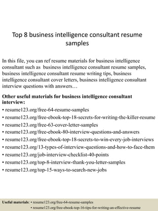 Top 8 business intelligence consultant resume
samples
In this file, you can ref resume materials for business intelligence
consultant such as business intelligence consultant resume samples,
business intelligence consultant resume writing tips, business
intelligence consultant cover letters, business intelligence consultant
interview questions with answers…
Other useful materials for business intelligence consultant
interview:
• resume123.org/free-64-resume-samples
• resume123.org/free-ebook-top-18-secrets-for-writing-the-killer-resume
• resume123.org/free-63-cover-letter-samples
• resume123.org/free-ebook-80-interview-questions-and-answers
• resume123.org/free-ebook-top-18-secrets-to-win-every-job-interviews
• resume123.org/13-types-of-interview-questions-and-how-to-face-them
• resume123.org/job-interview-checklist-40-points
• resume123.org/top-8-interview-thank-you-letter-samples
• resume123.org/top-15-ways-to-search-new-jobs
Useful materials: • resume123.org/free-64-resume-samples
• resume123.org/free-ebook-top-16-tips-for-writing-an-effective-resume
 
