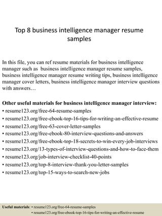 Top 8 business intelligence manager resume
samples
In this file, you can ref resume materials for business intelligence
manager such as business intelligence manager resume samples,
business intelligence manager resume writing tips, business intelligence
manager cover letters, business intelligence manager interview questions
with answers…
Other useful materials for business intelligence manager interview:
• resume123.org/free-64-resume-samples
• resume123.org/free-ebook-top-16-tips-for-writing-an-effective-resume
• resume123.org/free-63-cover-letter-samples
• resume123.org/free-ebook-80-interview-questions-and-answers
• resume123.org/free-ebook-top-18-secrets-to-win-every-job-interviews
• resume123.org/13-types-of-interview-questions-and-how-to-face-them
• resume123.org/job-interview-checklist-40-points
• resume123.org/top-8-interview-thank-you-letter-samples
• resume123.org/top-15-ways-to-search-new-jobs
Useful materials: • resume123.org/free-64-resume-samples
• resume123.org/free-ebook-top-16-tips-for-writing-an-effective-resume
 